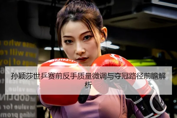 孙颖莎世乒赛前反手质量微调与夺冠路径前瞻解析