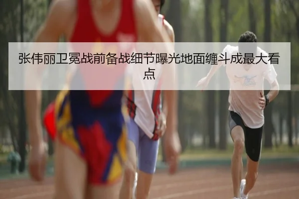 张伟丽卫冕战前备战细节曝光地面缠斗成最大看点