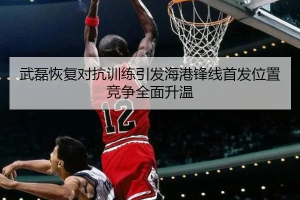 武磊恢复对抗训练引发海港锋线首发位置竞争全面升温